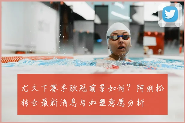 尤文下赛季欧冠前景如何？阿利松转会最新消息与加盟意愿分析