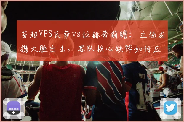 芬超VPS瓦萨vs拉赫蒂前瞻：主场龙携大胜出击，客队核心缺阵如何应对？