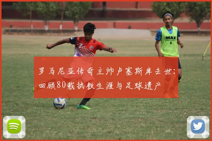 罗马尼亚传奇主帅卢塞斯库去世:回顾80载执教生涯与足球遗产