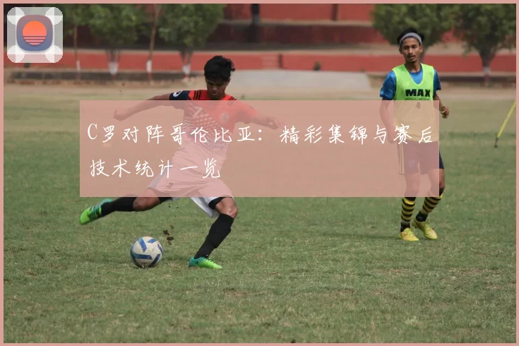 C罗对阵哥伦比亚：精彩集锦与赛后技术统计一览