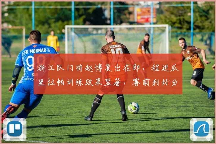 浙江队门将赵博复出在即,程进瓜里拉帕训练效果显著,赛前利好分析
