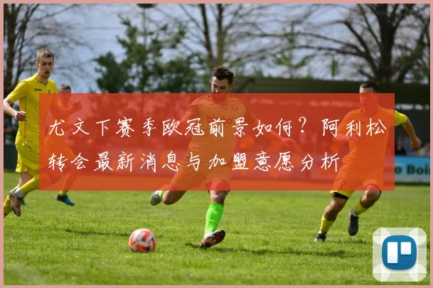尤文下赛季欧冠前景如何?阿利松转会最新消息与加盟意愿分析