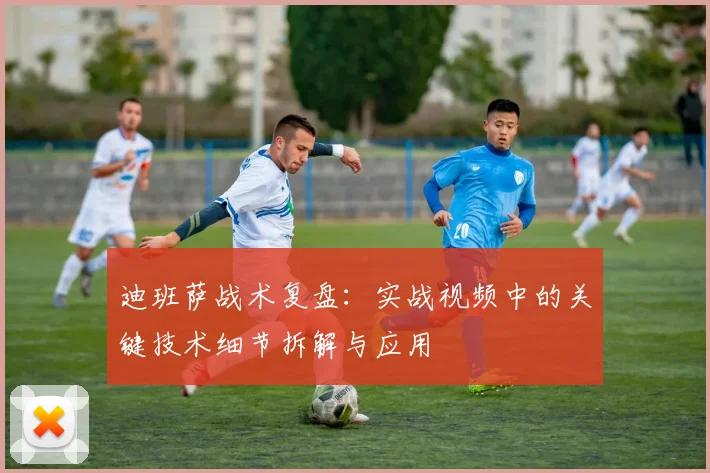 迪班萨战术复盘：实战视频中的关键技术细节拆解与应用