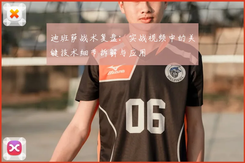 迪班萨战术复盘:实战视频中的关键技术细节拆解与应用