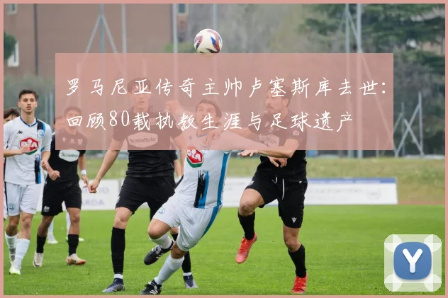罗马尼亚传奇主帅卢塞斯库去世：回顾80载执教生涯与足球遗产